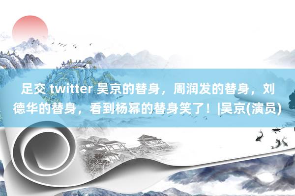 足交 twitter 吴京的替身，周润发的替身，刘德华的替身，看到杨幂的替身笑了！|吴京(演员)