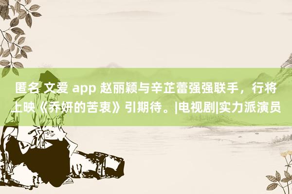 匿名 文爱 app 赵丽颖与辛芷蕾强强联手，行将上映《乔妍的苦衷》引期待。|电视剧|实力派演员