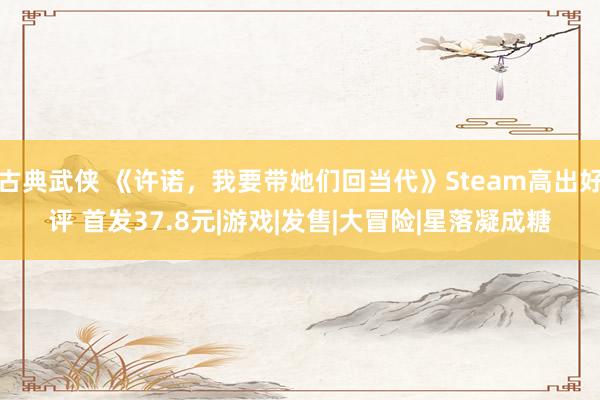 古典武侠 《许诺，我要带她们回当代》Steam高出好评 首发37.8元|游戏|发售|大冒险|星落凝成糖