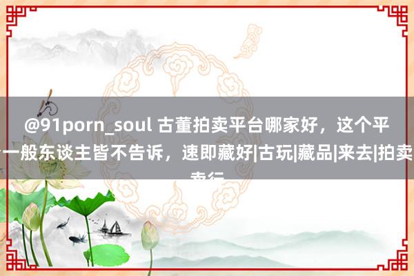 @91porn_soul 古董拍卖平台哪家好，这个平台一般东谈主皆不告诉，速即藏好|古玩|藏品|来去|拍卖行