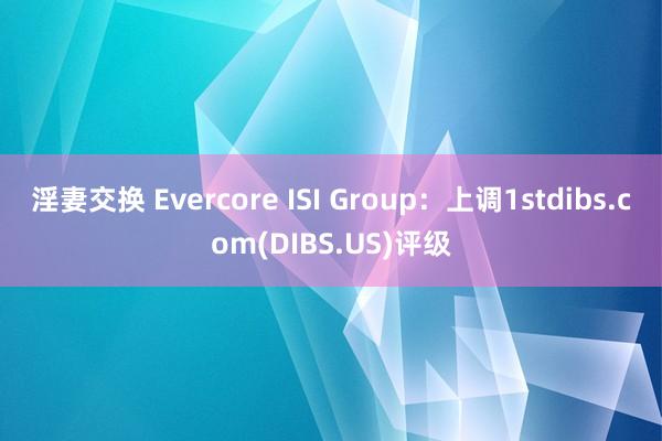 淫妻交换 Evercore ISI Group：上调1stdibs.com(DIBS.US)评级