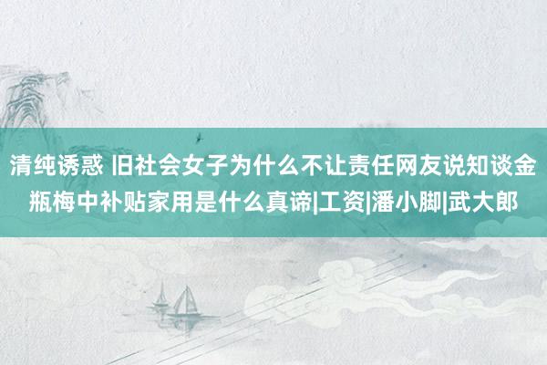 清纯诱惑 旧社会女子为什么不让责任网友说知谈金瓶梅中补贴家用是什么真谛|工资|潘小脚|武大郎