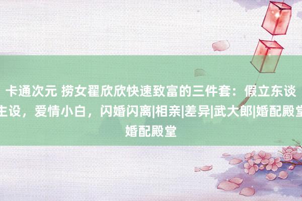 卡通次元 捞女翟欣欣快速致富的三件套：假立东谈主设，爱情小白，闪婚闪离|相亲|差异|武大郎|婚配殿堂