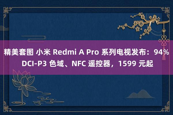 精美套图 小米 Redmi A Pro 系列电视发布：94% DCI-P3 色域、NFC 遥控器，1599 元起