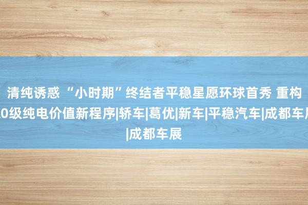 清纯诱惑 “小时期”终结者平稳星愿环球首秀 重构A0级纯电价值新程序|轿车|葛优|新车|平稳汽车|成都车展