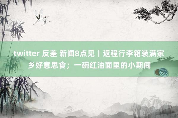 twitter 反差 新闻8点见丨返程行李箱装满家乡好意思食；一碗红油面里的小期间