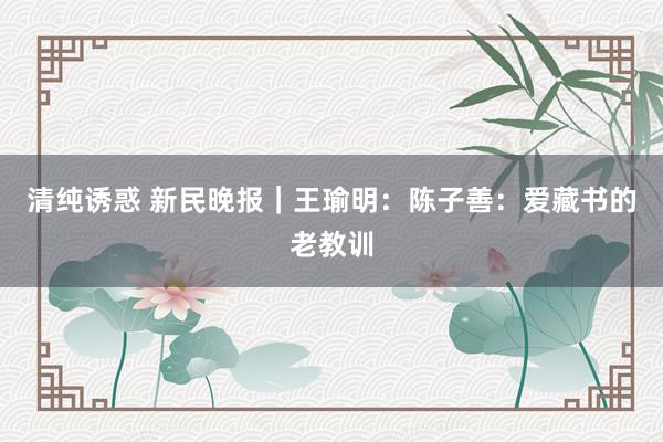 清纯诱惑 新民晚报｜王瑜明：陈子善：爱藏书的老教训