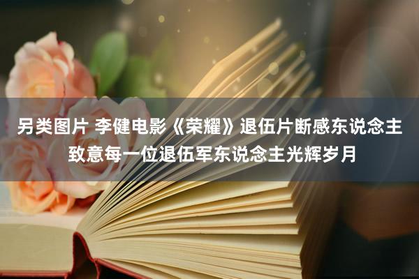 另类图片 李健电影《荣耀》退伍片断感东说念主 致意每一位退伍军东说念主光辉岁月