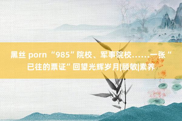 黑丝 porn “985”院校、军事院校……一张“已往的票证”回望光辉岁月|顾敏|素养