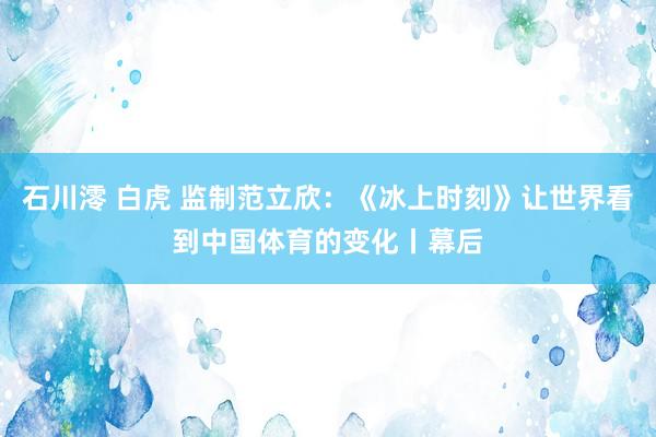 石川澪 白虎 监制范立欣：《冰上时刻》让世界看到中国体育的变化丨幕后