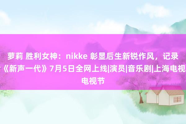 萝莉 胜利女神：nikke 彰显后生新锐作风，记录片《新声一代》7月5日全网上线|演员|音乐剧|上海电视节