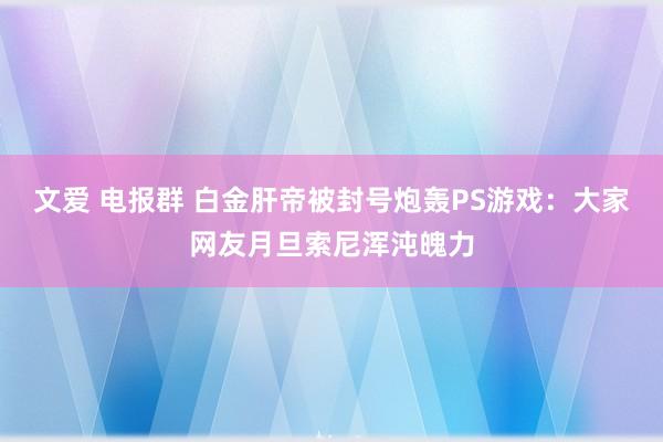 文爱 电报群 白金肝帝被封号炮轰PS游戏：大家网友月旦索尼浑沌魄力