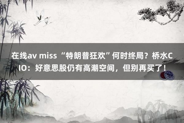 在线av miss “特朗普狂欢”何时终局？桥水CIO：好意思股仍有高潮空间，但别再买了！