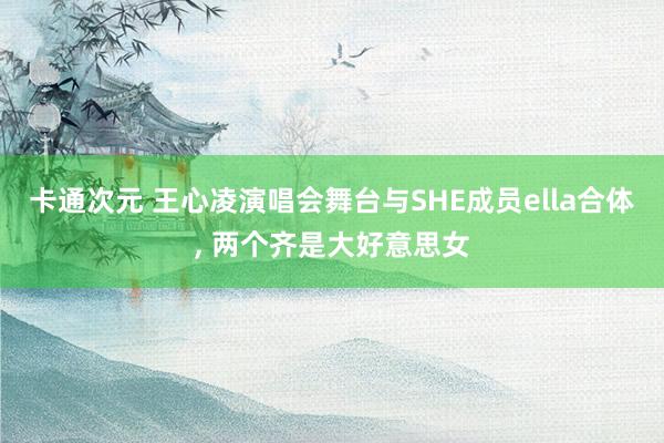 卡通次元 王心凌演唱会舞台与SHE成员ella合体, 两个齐是大好意思女