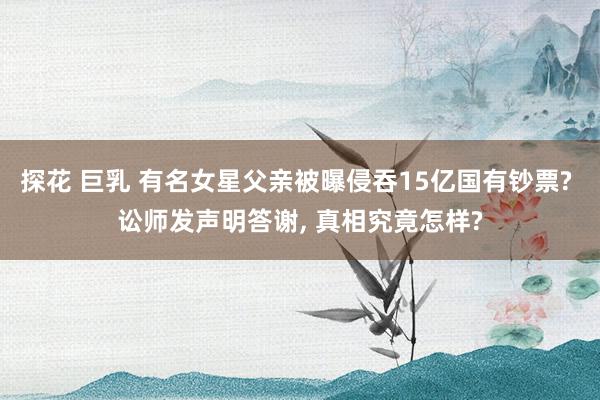 探花 巨乳 有名女星父亲被曝侵吞15亿国有钞票? 讼师发声明答谢, 真相究竟怎样?