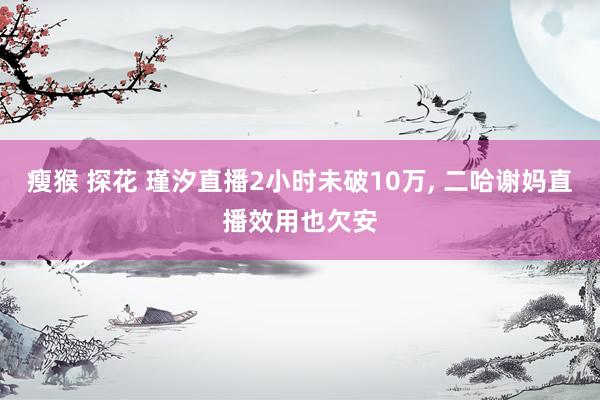 瘦猴 探花 瑾汐直播2小时未破10万, 二哈谢妈直播效用也欠安